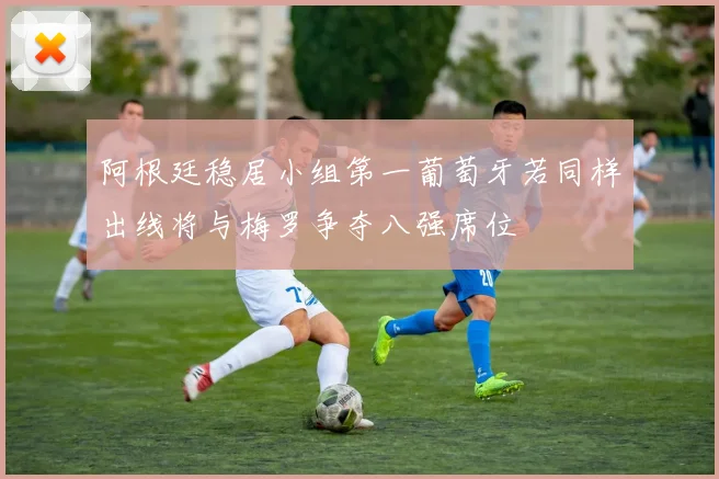 阿根廷稳居小组第一葡萄牙若同样出线将与梅罗争夺八强席位