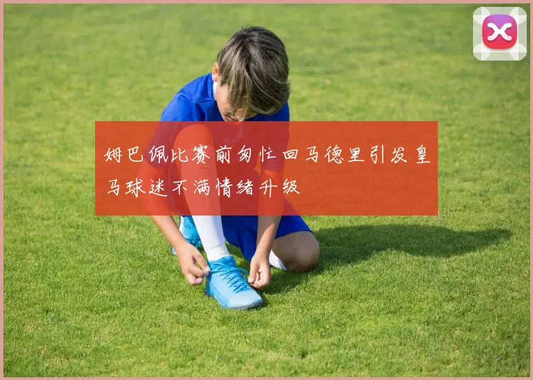 姆巴佩比赛前匆忙回马德里引发皇马球迷不满情绪升级
