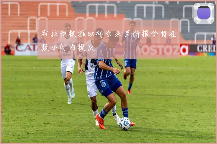 希拉积极推动转会米兰新报价将在数小时内提交