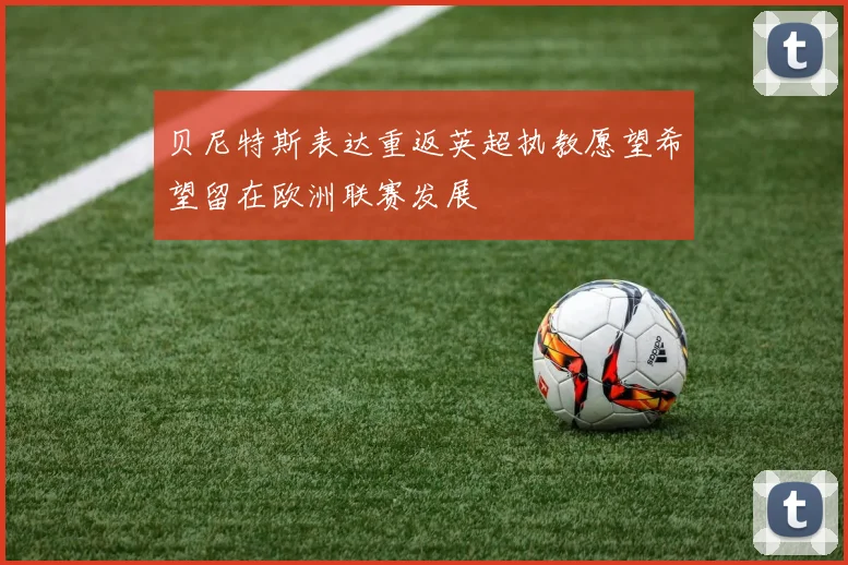 贝尼特斯表达重返英超执教愿望希望留在欧洲联赛发展