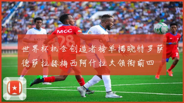 世界杯机会创造者榜单揭晓特罗萨德萨拉赫梅西阿什拉夫领衔前四