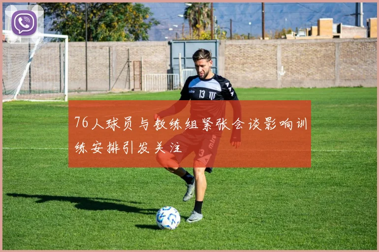 76人球员与教练组紧张会谈影响训练安排引发关注