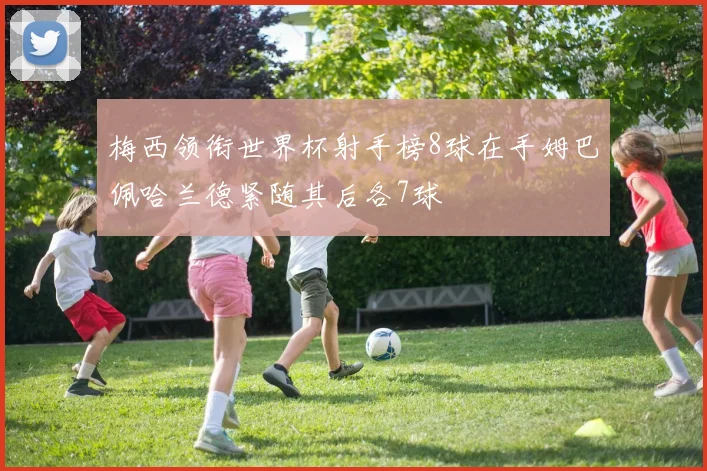 梅西领衔世界杯射手榜8球在手姆巴佩哈兰德紧随其后各7球