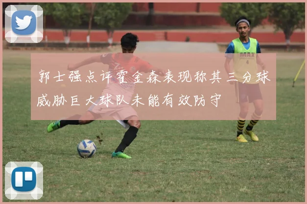 郭士强点评霍金森表现称其三分球威胁巨大球队未能有效防守
