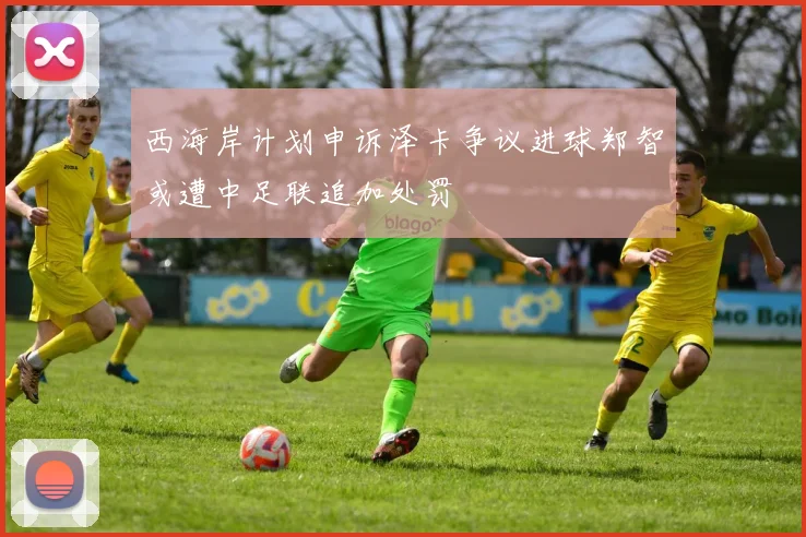 西海岸计划申诉泽卡争议进球郑智或遭中足联追加处罚