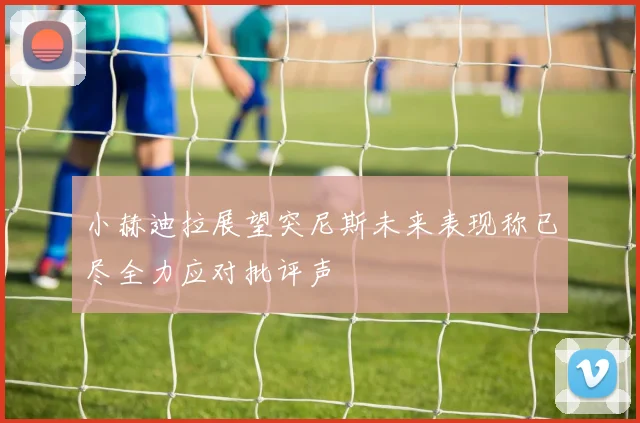 小赫迪拉展望突尼斯未来表现称已尽全力应对批评声
