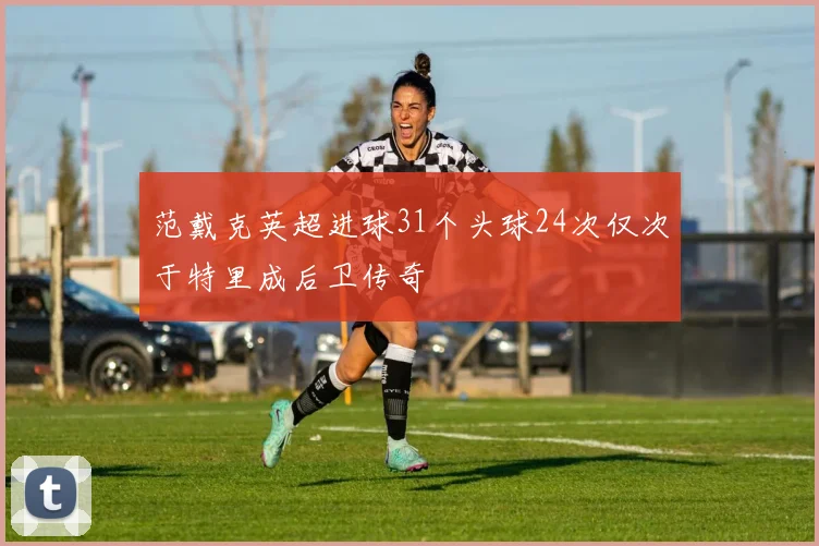 范戴克英超进球31个头球24次仅次于特里成后卫传奇