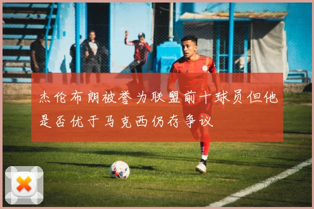 杰伦布朗被誉为联盟前十球员但他是否优于马克西仍存争议