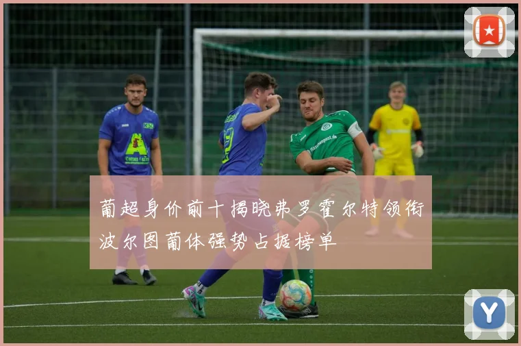 葡超身价前十揭晓弗罗霍尔特领衔波尔图葡体强势占据榜单