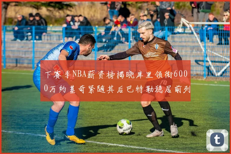 下赛季NBA薪资榜揭晓库里领衔6000万约基奇紧随其后巴特勒稳居前列