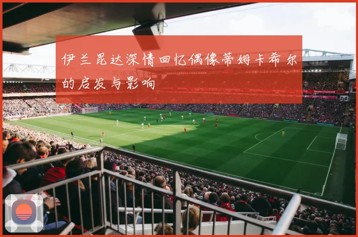 伊兰昆达深情回忆偶像蒂姆卡希尔的启发与影响