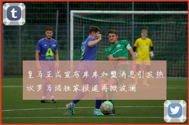 皇马正式宣布库库加盟消息引发热议罗马诺独家报道再掀波澜