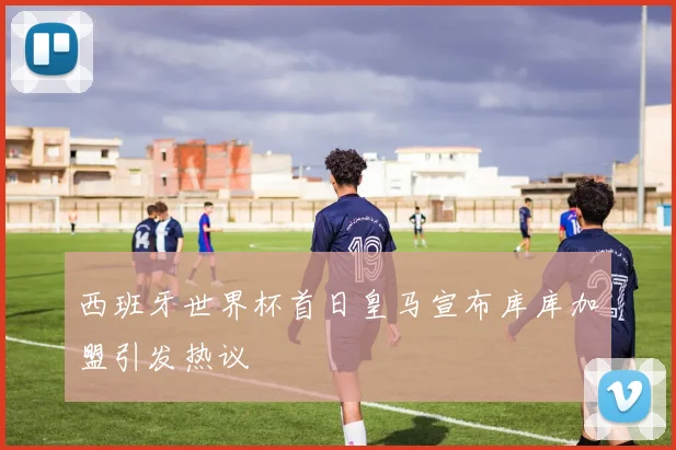 西班牙世界杯首日皇马宣布库库加盟引发热议