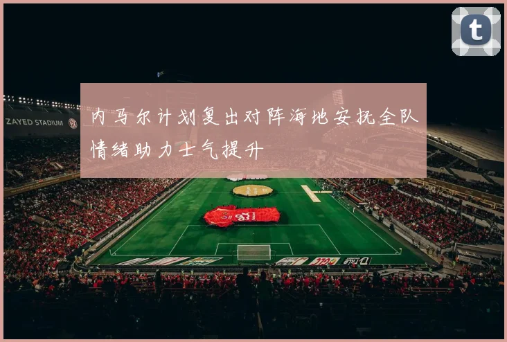 内马尔计划复出对阵海地安抚全队情绪助力士气提升