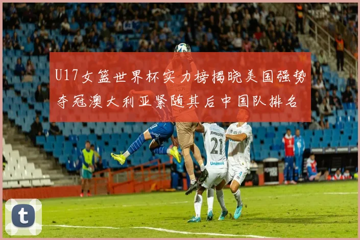 U17女篮世界杯实力榜揭晓美国强势夺冠澳大利亚紧随其后中国队排名第十