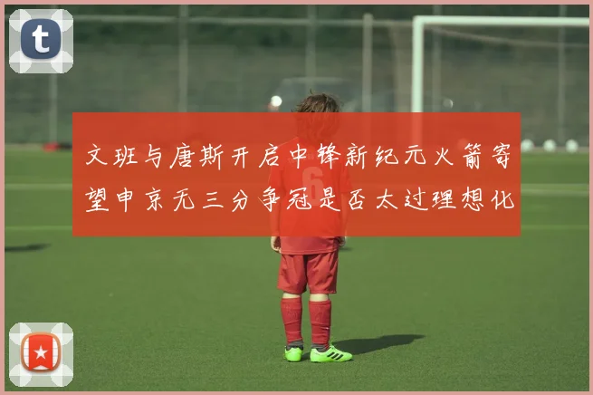 文班与唐斯开启中锋新纪元火箭寄望申京无三分争冠是否太过理想化
