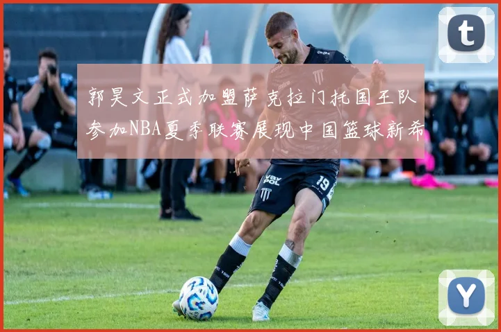 郭昊文正式加盟萨克拉门托国王队参加NBA夏季联赛展现中国篮球新希望