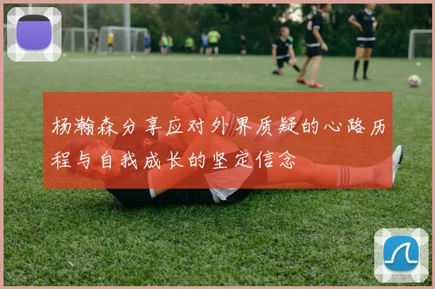 杨瀚森分享应对外界质疑的心路历程与自我成长的坚定信念
