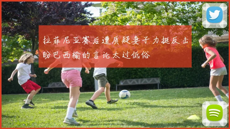 拉菲尼亚赛后遭质疑妻子力挺反击盼巴西输的言论太过低俗