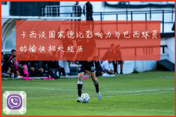 卡西谈国家德比影响力与巴西球员的愉快相处经历