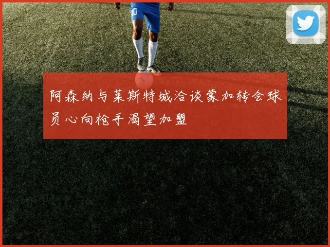 阿森纳与莱斯特城洽谈蒙加转会球员心向枪手渴望加盟