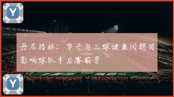 丹尼格林:华子与三球健康问题将影响球队季后赛前景